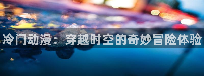 58动漫网站入口免费阅读动漫特点：冷门动漫：穿越时空的奇妙冒险体验